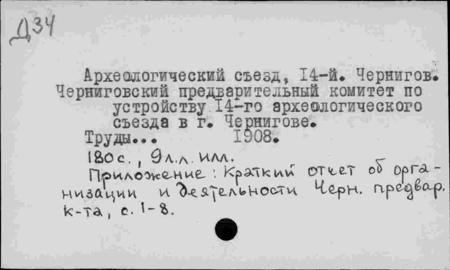 ﻿А^
Археологический съезд, 14-й» Чернигов. Черниговский предварительный комитет по устройству 14-го археологического съезда в г. Чернигове.
Труда... Ту 08.
IBOC. 9л.Л. VAAA.	г
Приложение, КэАЧкии DT4,e-T oi> ОрГА ~ чиёйции и. ?)^.Л'|ЄЛ(.НОСЙ'И Ч^СрН. Гіре^ЬО-р, к-та . е. 1- Ь.